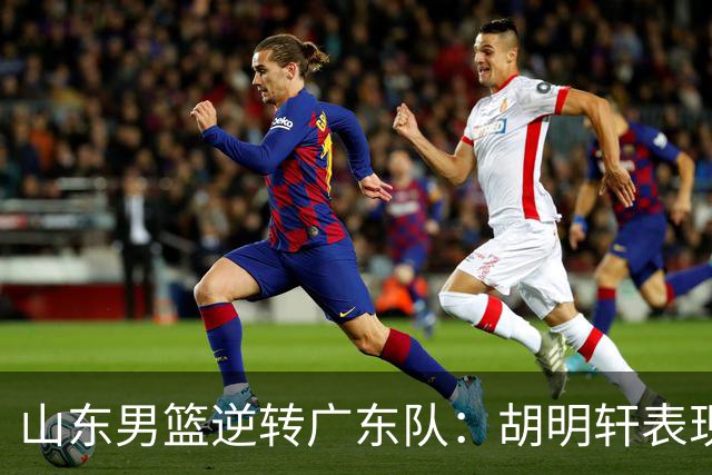 山东男篮逆转广东队：胡明轩表现分析与王岚嵚关键作用